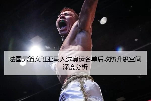 法国男篮文班亚马入选奥运名单后攻防升级空间深度分析